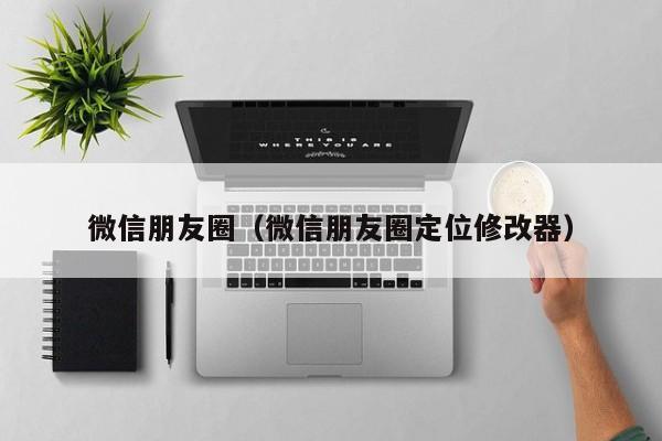 微信朋友圈（微信朋友圈定位修改器）