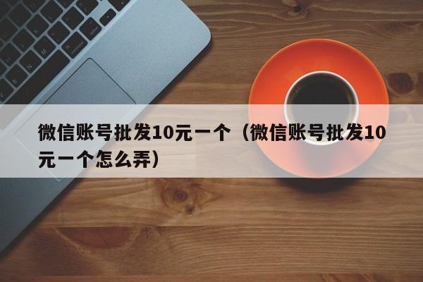 微信账号批发10元一个（微信账号批发10元一个怎么弄）