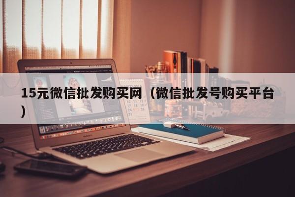 15元微信批发购买网（微信批发号购买平台）