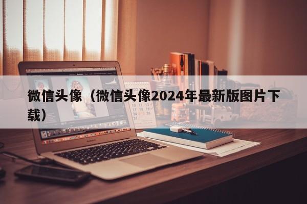微信头像（微信头像2024年最新版图片下载）