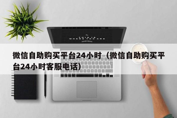 微信自助购买平台24小时（微信自助购买平台24小时客服电话）