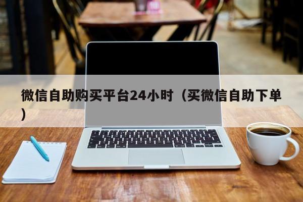 微信自助购买平台24小时（买微信自助下单）