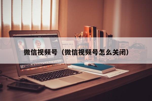 微信视频号（微信视频号怎么关闭）