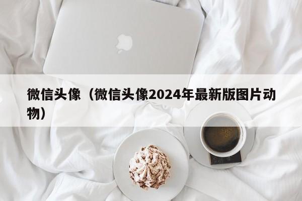 微信头像（微信头像2024年最新版图片动物）